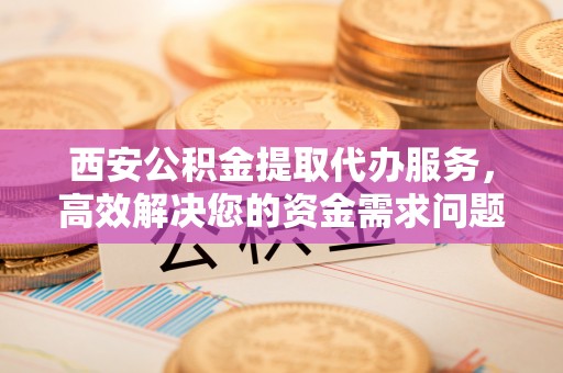 施甸西安公积金提取代办服务，高效解决您的资金需求问题