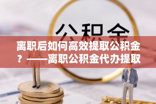 施甸离职后如何高效提取公积金？——离职公积金代办提取全流程解析