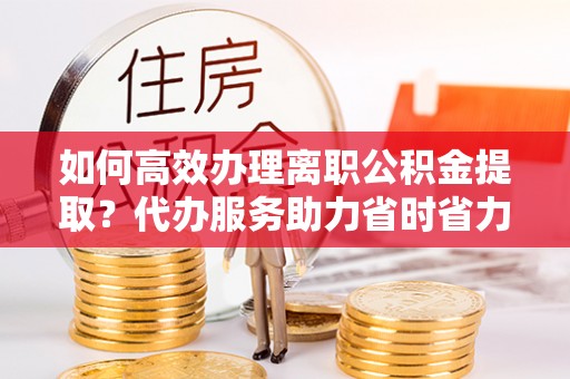 施甸如何高效办理离职公积金提取？代办服务助力省时省力