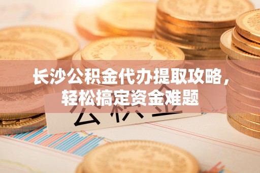 施甸长沙公积金代办提取攻略，轻松搞定资金难题