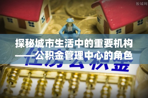 施甸探秘城市生活中的重要机构——公积金管理中心的角色与意义