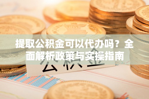 施甸提取公积金可以代办吗？全面解析政策与实操指南